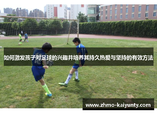 如何激发孩子对足球的兴趣并培养其持久热爱与坚持的有效方法