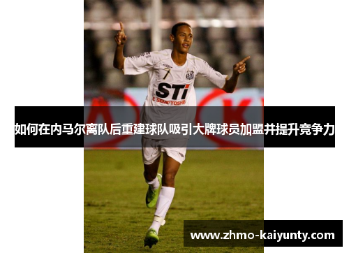 如何在内马尔离队后重建球队吸引大牌球员加盟并提升竞争力 如何在内马尔离队后重建球队吸引大牌球员加盟并提升竞争力