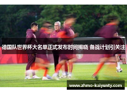 德国队世界杯大名单正式发布时间揭晓 备战计划引关注