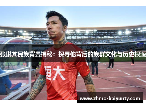 张琳芃民族背景揭秘：探寻他背后的族群文化与历史根源