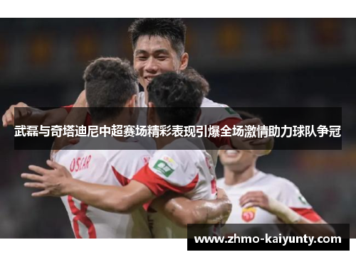 武磊与奇塔迪尼中超赛场精彩表现引爆全场激情助力球队争冠 武磊与奇塔迪尼中超赛场精彩表现引爆全场激情助力球队争冠