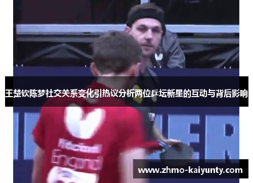 王楚钦陈梦社交关系变化引热议分析两位乒坛新星的互动与背后影响