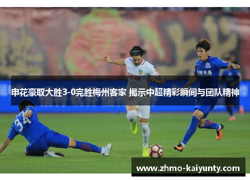 申花豪取大胜3-0完胜梅州客家 揭示中超精彩瞬间与团队精神 申花豪取大胜3-0完胜梅州客家 揭示中超精彩瞬间与团队精神
