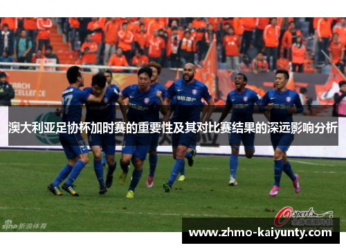 澳大利亚足协杯加时赛的重要性及其对比赛结果的深远影响分析